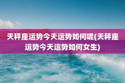 天秤座运势今天运势如何呢(天秤座运势今天运势如何女生)