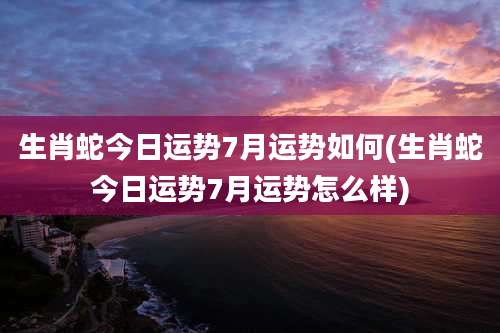 生肖蛇今日运势7月运势如何(生肖蛇今日运势7月运势怎么样)