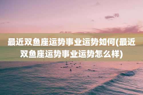 最近双鱼座运势事业运势如何(最近双鱼座运势事业运势怎么样)