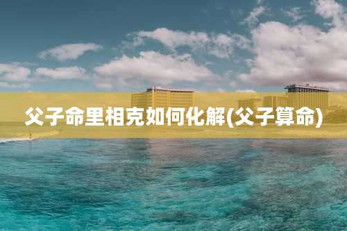 父子命里相克如何化解(父子算命)