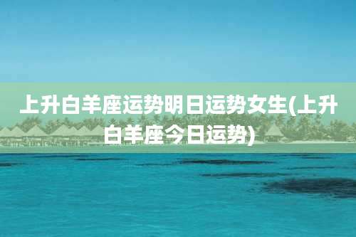 上升白羊座运势明日运势女生(上升白羊座今日运势)