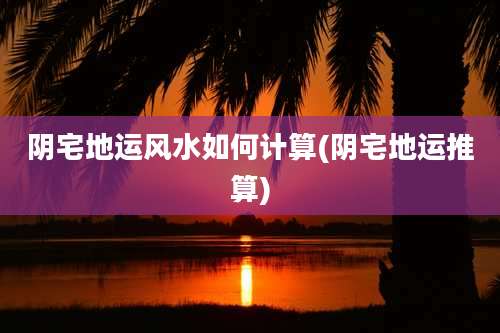 阴宅地运风水如何计算(阴宅地运推算)