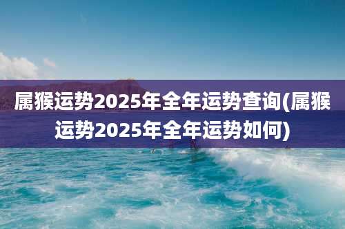 属猴运势2025年全年运势查询(属猴运势2025年全年运势如何)