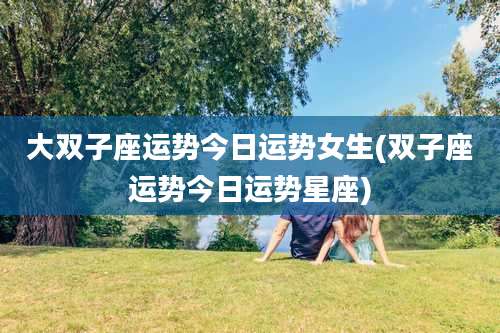 大双子座运势今日运势女生(双子座运势今日运势星座)