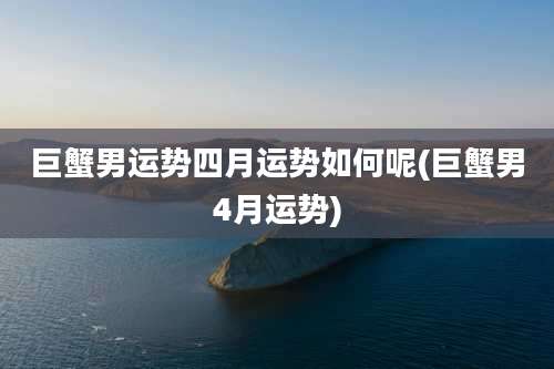 巨蟹男运势四月运势如何呢(巨蟹男4月运势)