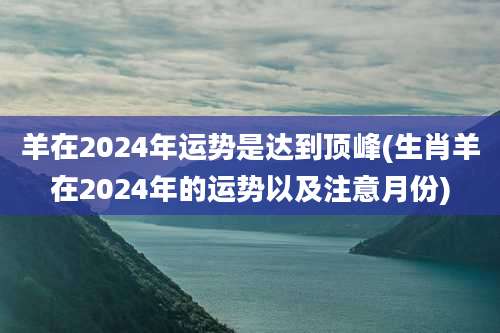 羊在2024年运势是达到顶峰(生肖羊在2024年的运势以及注意月份)