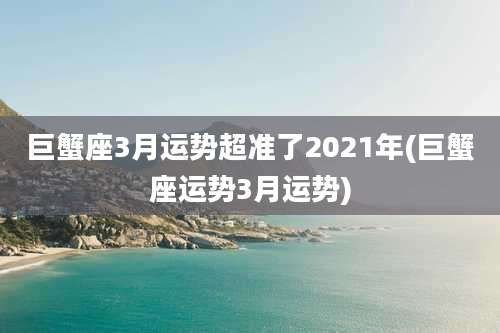 巨蟹座3月运势超准了2021年(巨蟹座运势3月运势)