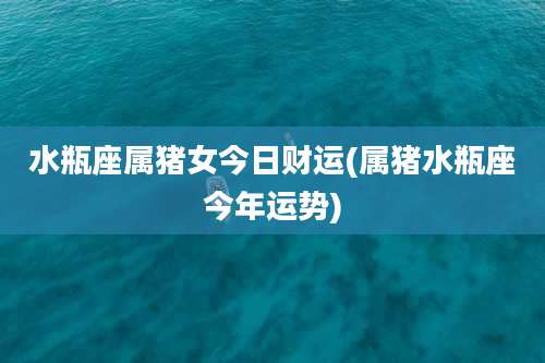 水瓶座属猪女今日财运(属猪水瓶座今年运势)