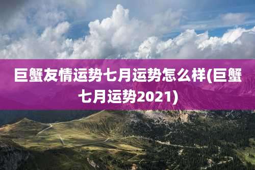 巨蟹友情运势七月运势怎么样(巨蟹七月运势2021)