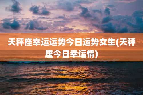 天秤座幸运运势今日运势女生(天秤座今日幸运情)