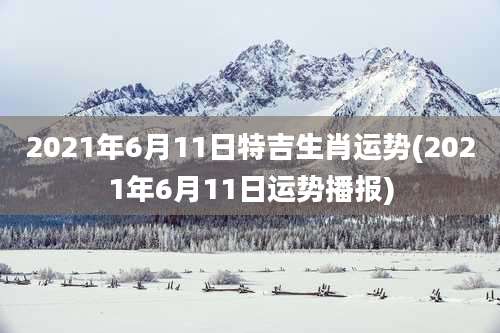 2021年6月11日特吉生肖运势(2021年6月11日运势播报)