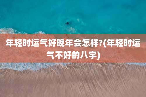 年轻时运气好晚年会怎样?(年轻时运气不好的八字)