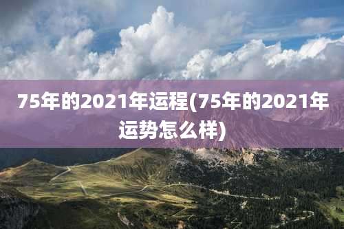 75年的2021年运程(75年的2021年运势怎么样)