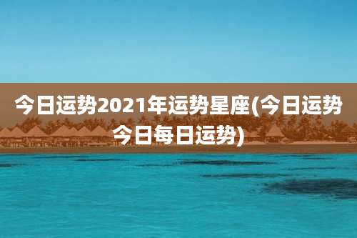 今日运势2021年运势星座(今日运势今日每日运势)