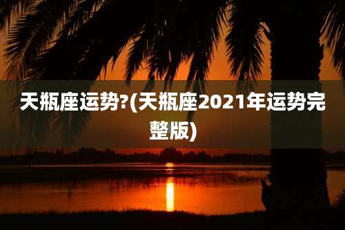 天瓶座运势?(天瓶座2021年运势完整版)