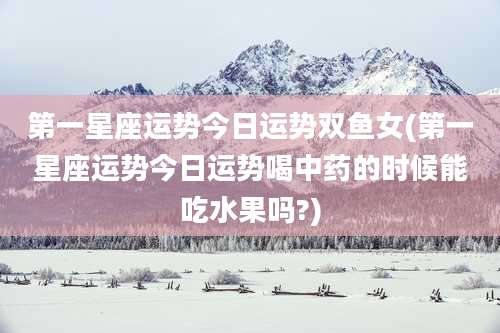 第一星座运势今日运势双鱼女(第一星座运势今日运势喝中药的时候能吃水果吗?)