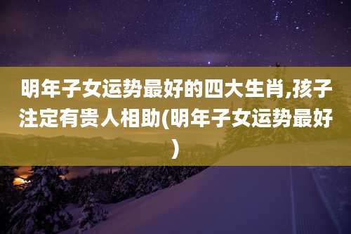 明年子女运势最好的四大生肖,孩子注定有贵人相助(明年子女运势最好)