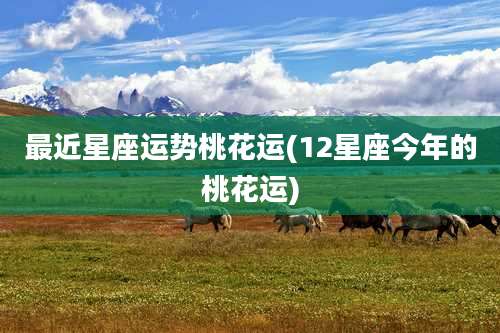 最近星座运势桃花运(12星座今年的桃花运)