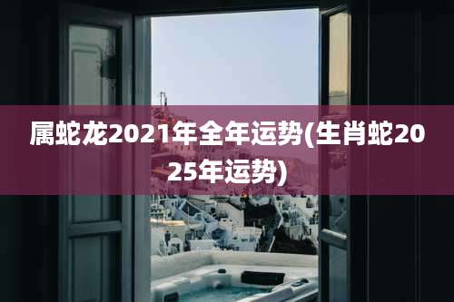 属蛇龙2021年全年运势(生肖蛇2025年运势)