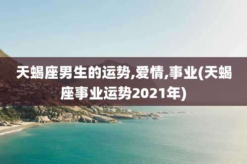 天蝎座男生的运势,爱情,事业(天蝎座事业运势2021年)