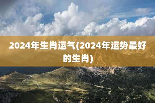 2024年生肖运气(2024年运势最好的生肖)