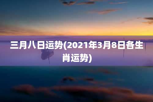 三月八日运势(2021年3月8日各生肖运势)