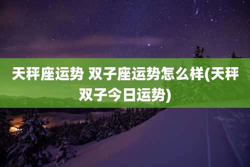 天秤座运势 双子座运势怎么样(天秤双子今日运势)