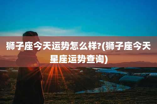 狮子座今天运势怎么样?(狮子座今天星座运势查询)