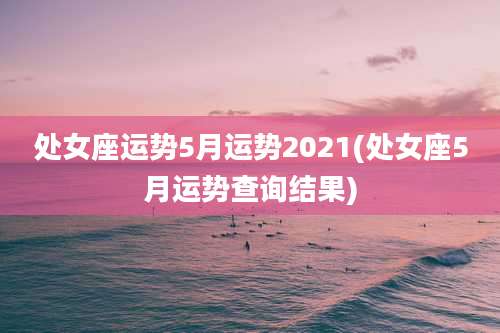 处女座运势5月运势2021(处女座5月运势查询结果)