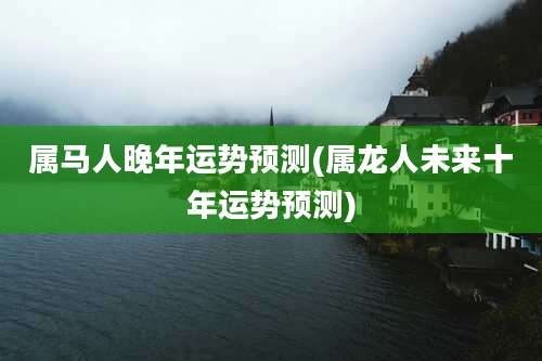 属马人晚年运势预测(属龙人未来十年运势预测)