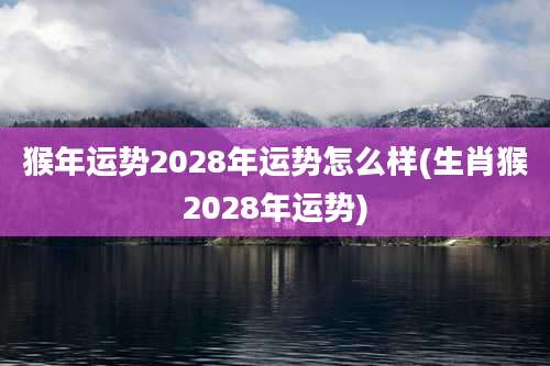 猴年运势2028年运势怎么样(生肖猴2028年运势)