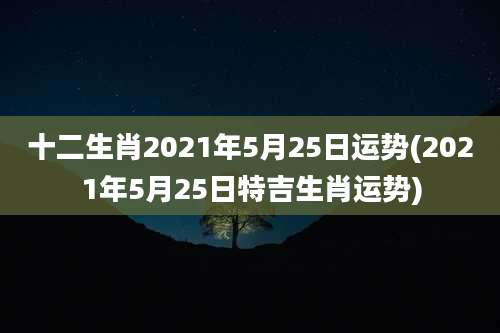 十二生肖2021年5月25日运势(2021年5月25日特吉生肖运势)