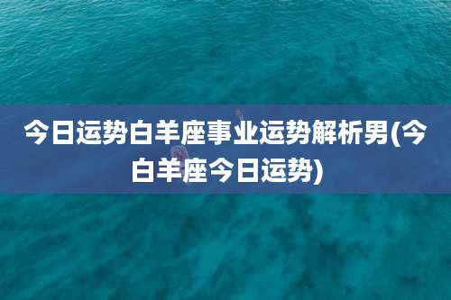今日运势白羊座事业运势解析男(今白羊座今日运势)