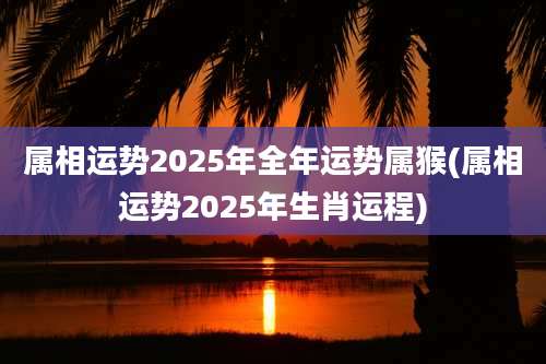 属相运势2025年全年运势属猴(属相运势2025年生肖运程)