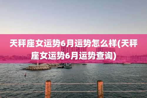 天秤座女运势6月运势怎么样(天秤座女运势6月运势查询)