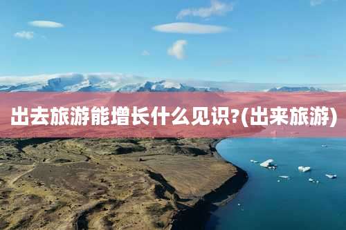 出去旅游能增长什么见识?(出来旅游)