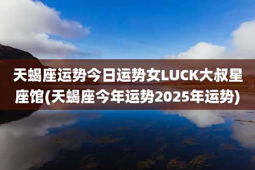 天蝎座运势今日运势女LUCK大叔星座馆(天蝎座今年运势2025年运势)