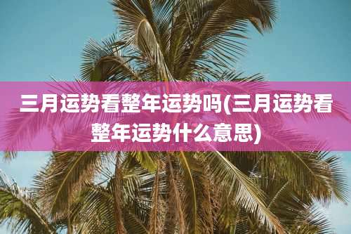 三月运势看整年运势吗(三月运势看整年运势什么意思)
