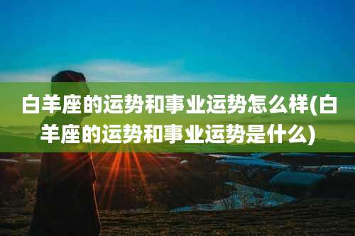 白羊座的运势和事业运势怎么样(白羊座的运势和事业运势是什么)