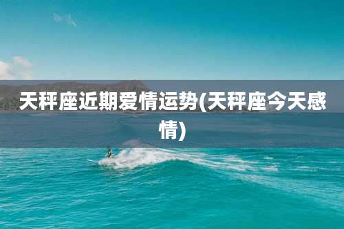 天秤座近期爱情运势(天秤座今天感情)