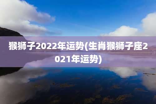 猴狮子2022年运势(生肖猴狮子座2021年运势)