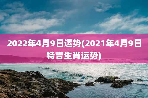 2022年4月9日运势(2021年4月9日特吉生肖运势)