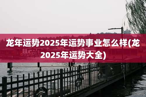 龙年运势2025年运势事业怎么样(龙2025年运势大全)