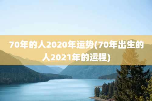 70年的人2020年运势(70年出生的人2021年的运程)