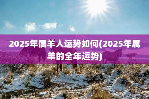 2025年属羊人运势如何(2025年属羊的全年运势)
