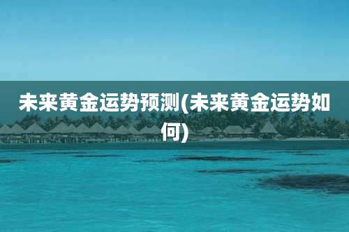 未来黄金运势预测(未来黄金运势如何)