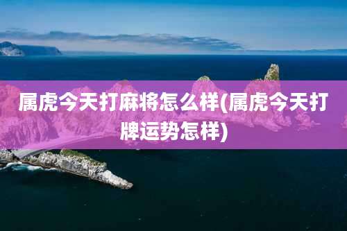 属虎今天打麻将怎么样(属虎今天打牌运势怎样)