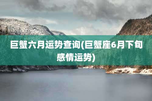 巨蟹六月运势查询(巨蟹座6月下旬感情运势)
