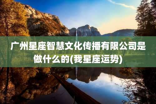 广州星座智慧文化传播有限公司是做什么的(我星座运势)