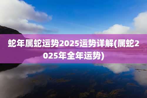 蛇年属蛇运势2025运势详解(属蛇2025年全年运势)
